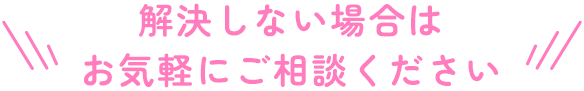 解決しない場合はお気軽にご相談ください